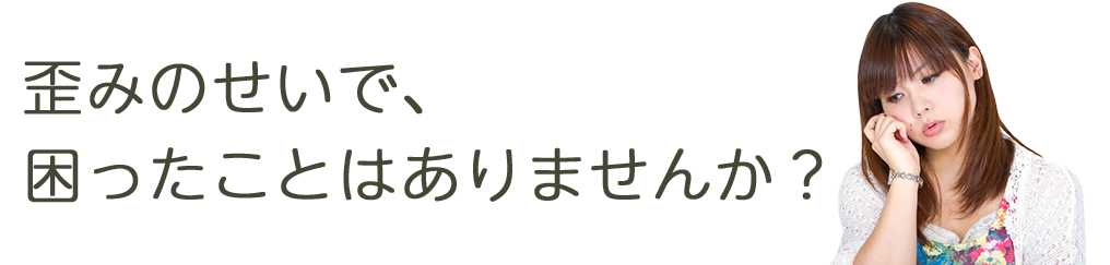 歪みのせいで、困ったことがありませんか？